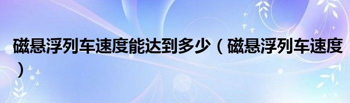 磁悬浮列车速度能达到多少（磁悬浮列车速度）