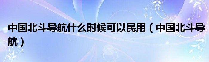 中国北斗导航什么时候可以民用（中国北斗导航）