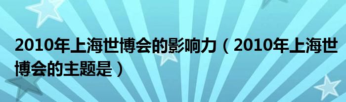 2010年上海世博会的影响力（2010年上海世博会的主题是）