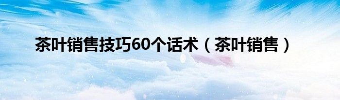 茶叶销售技巧60个话术（茶叶销售）