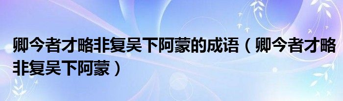 卿今者才略非复吴下阿蒙的成语（卿今者才略非复吴下阿蒙）