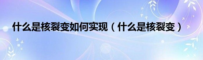 什么是核裂变如何实现（什么是核裂变）