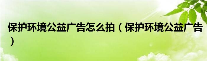 保护环境公益广告怎么拍（保护环境公益广告）