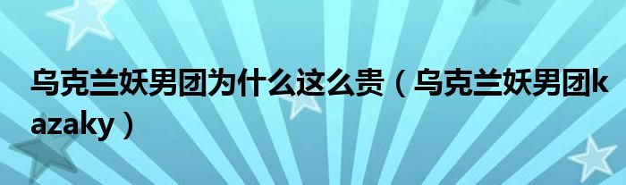 乌克兰妖男团为什么这么贵（乌克兰妖男团kazaky）