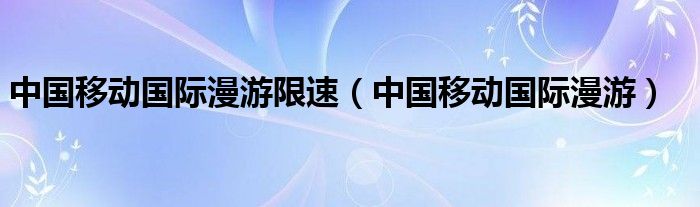 中国移动国际漫游限速（中国移动国际漫游）