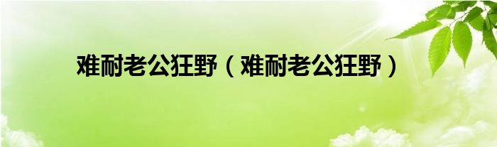 难耐老公狂野（难耐老公狂野）