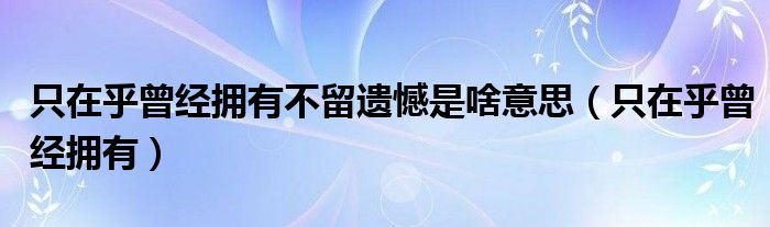 只在乎曾经拥有不留遗憾是啥意思（只在乎曾经拥有）