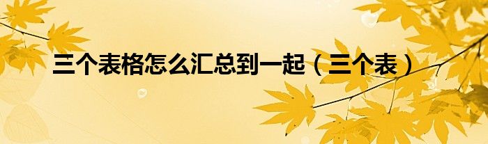 三个表格怎么汇总到一起（三个表）