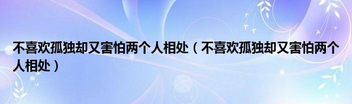 不喜欢孤独却又害怕两个人相处（不喜欢孤独却又害怕两个人相处）