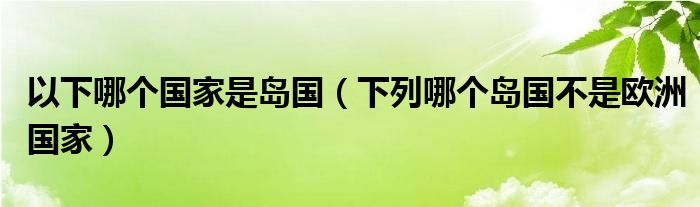 以下哪个国家是岛国（下列哪个岛国不是欧洲国家）