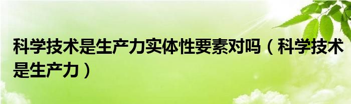 科学技术是生产力实体性要素对吗（科学技术是生产力）