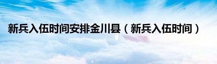 新兵入伍时间安排金川县（新兵入伍时间）