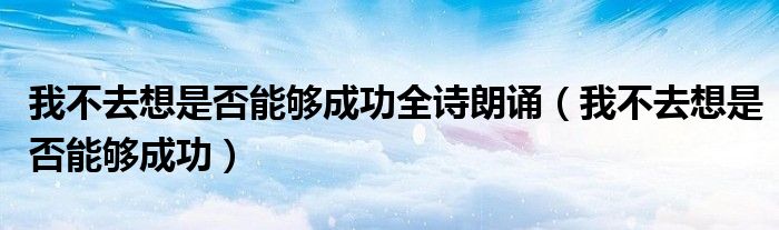 我不去想是否能够成功全诗朗诵（我不去想是否能够成功）