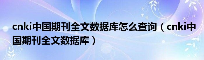 cnki中国期刊全文数据库怎么查询（cnki中国期刊全文数据库）