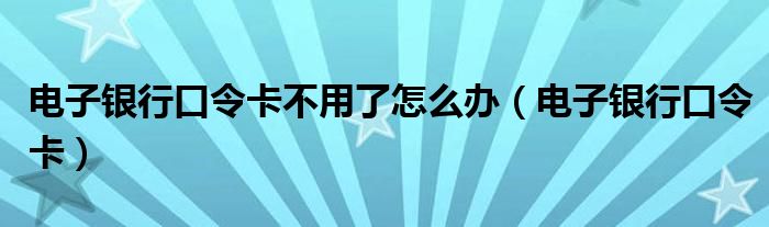 电子银行口令卡不用了怎么办（电子银行口令卡）