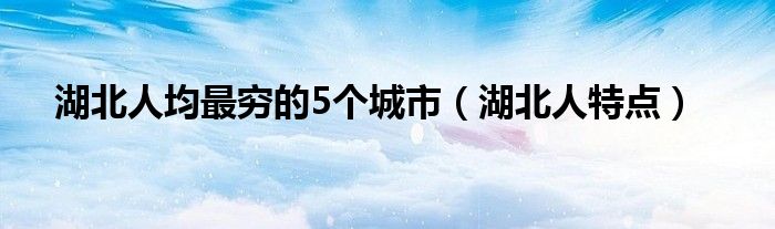 湖北人均最穷的5个城市（湖北人特点）