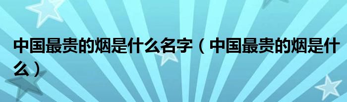 中国最贵的烟是什么名字（中国最贵的烟是什么）