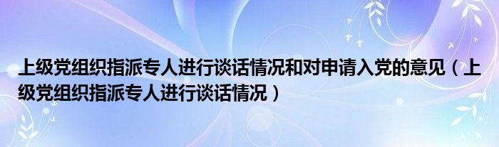 上级党组织指派专人进行谈话情况和对申请入党的意见（上级党组织指派专人进行谈话情况）