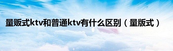 量贩式ktv和普通ktv有什么区别（量版式）