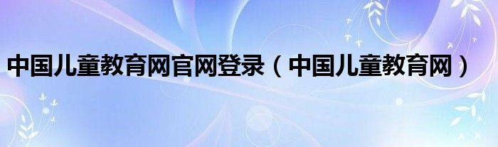 中国儿童教育网官网登录（中国儿童教育网）