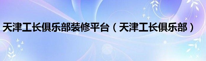 天津工长俱乐部装修平台（天津工长俱乐部）