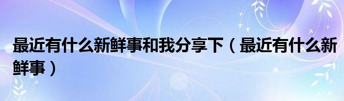 最近有什么新鲜事和我分享下（最近有什么新鲜事）