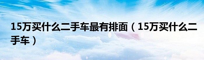 15万买什么二手车最有排面（15万买什么二手车）