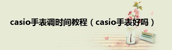 casio手表调时间教程（casio手表好吗）