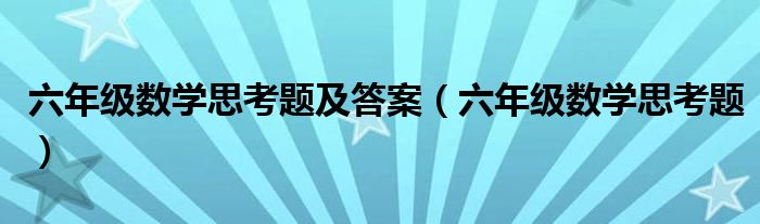 六年级数学思考题及答案（六年级数学思考题）