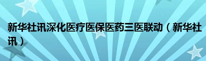 新华社讯深化医疗医保医药三医联动（新华社讯）