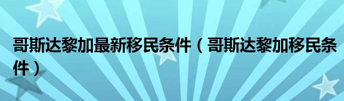 哥斯达黎加最新移民条件（哥斯达黎加移民条件）