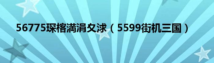 56775琛楁満涓夊浗（5599街机三国）