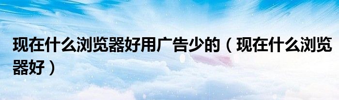 现在什么浏览器好用广告少的（现在什么浏览器好）