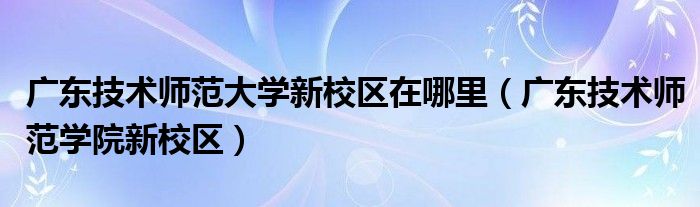 广东技术师范大学新校区在哪里（广东技术师范学院新校区）