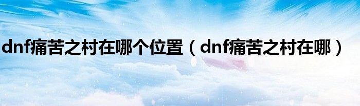 dnf痛苦之村在哪个位置（dnf痛苦之村在哪）