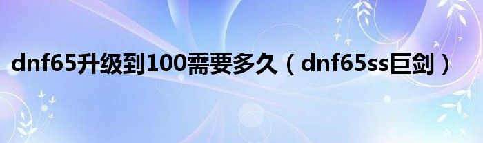 dnf65升级到100需要多久（dnf65ss巨剑）