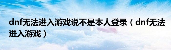 dnf无法进入游戏说不是本人登录（dnf无法进入游戏）