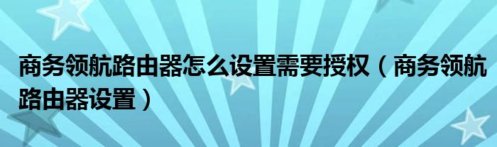 商务领航路由器怎么设置需要授权（商务领航路由器设置）