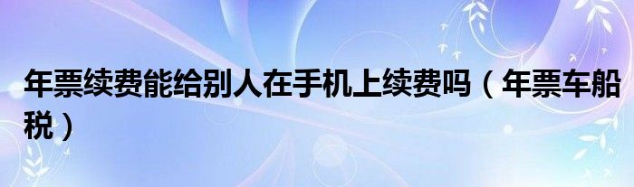 年票续费能给别人在手机上续费吗（年票车船税）