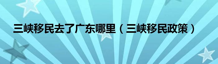 三峡移民去了广东哪里（三峡移民政策）