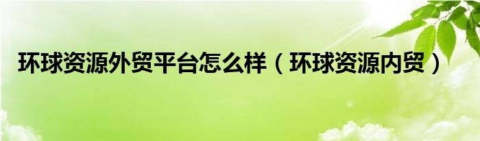 环球资源外贸平台怎么样（环球资源内贸）