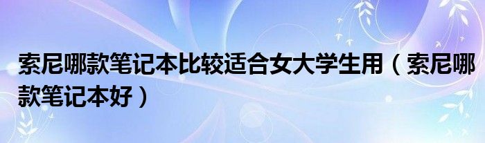 索尼哪款笔记本比较适合女大学生用（索尼哪款笔记本好）