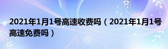 2021年1月1号高速收费吗（2021年1月1号高速免费吗）