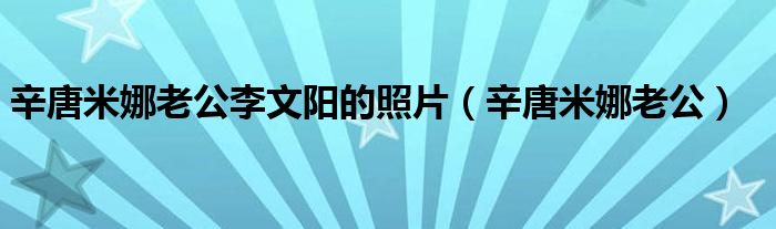 辛唐米娜老公李文阳的照片（辛唐米娜老公）