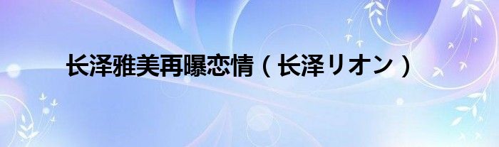 长泽雅美再曝恋情（长泽リオン）