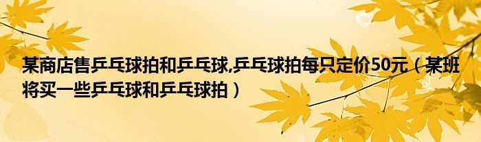 某商店售乒乓球拍和乒乓球,乒乓球拍每只定价50元（某班将买一些乒乓球和乒乓球拍）