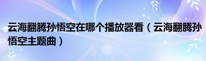 云海翻腾孙悟空在哪个播放器看（云海翻腾孙悟空主题曲）