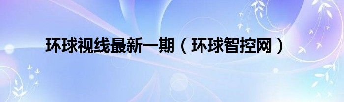 环球视线最新一期（环球智控网）