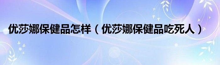 优莎娜保健品怎样（优莎娜保健品吃死人）