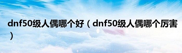 dnf50级人偶哪个好（dnf50级人偶哪个厉害）